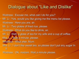 Dialogue about “Like and Dislike”
Waitress : Excuse me, what can I do for you?
Mr. Li : Yes, would you like giving me the menu list please.
Waitress : Here you are, sir.
Mr. Li : Two plates of fried rice, please.
Waitress : What do you like to drink, sir.
Mr. Li : Well, a glass of tea for my wife and a cup of coffee.
Mrs. Li : Wait a minute, please.
Waitress : What else, Mum.
Mrs. Li : I don’t like sweet tea, so please don’t put any sugar In
  it.
Waitress : OK, madam. Wait a minute please.
 