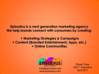 Episodius is a nextgeneration marketing agencyWehelpbrandsconnectwithconsumersbycreating: + Marketing Strategies & Campaigns+ Content (BrandedEntertainment, Apps, etc.)+ Online CommunitiesRoger CusaCEO – EpisodiusApril 2011info@episodius.comwww.episodius.com