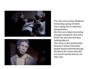The next scene shows Madonna
witnessing a group of white
men, raping and murdering a
young woman.
We then see a black man being
wrongly arrested for this crime
which she also sees but does
nothing about it.
This scene is also controversial
because it shows how black
people would automatically get
the blame for crimes they did
not commit purely because of
their race.
 