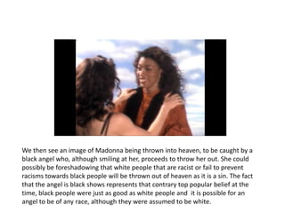We then see an image of Madonna being thrown into heaven, to be caught by a
black angel who, although smiling at her, proceeds to throw her out. She could
possibly be foreshadowing that white people that are racist or fail to prevent
racisms towards black people will be thrown out of heaven as it is a sin. The fact
that the angel is black shows represents that contrary top popular belief at the
time, black people were just as good as white people and it is possible for an
angel to be of any race, although they were assumed to be white.
 