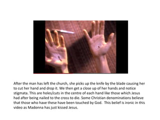 After the man has left the church, she picks up the knife by the blade causing her
to cut her hand and drop it. We then get a close up of her hands and notice
stigmata. This are holes/cuts in the centre of each hand like those which Jesus
had after being nailed to the cross to die. Some Christian denominations believe
that those who have these have been touched by God. This belief is ironic in this
video as Madonna has just kissed Jesus.
 