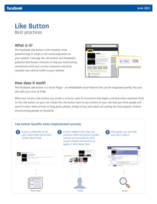 June 2011




Like Button
Best practices

What is it?
The Facebook Like button is the simplest, most
powerful way to create a rich social experience on
your website. Leverage the Like button and Facebook’s
powerful distribution channels to help you build lasting
connections with your current customers and drive
valuable new referral traffic to your website.



How does it work?
The Facebook Like button is a Social Plugin - an embeddable social feature that can be integrated quickly into your
site with just a line of HTML.

When you install a Like button, you create a virtuous cycle of connection that begins instantly when someone clicks
on the Like button on your site. Install the Like button next to any content on your site that you think people will
want to share. News articles or blog posts, photos, things to buy and videos are among the most popular content
shared among people on Facebook.




Like button benefits when implemented correctly

  1   A story is published to the       2   A Like is added to the Likes and         3   That person can now find
      user's News Feed and to their         Interests within the person’s profile,       your site in Search
      friends' News Feeds                   and you are connected to them
                                            so your content will continue to
                                            appear in their News Feed




              News Feed                                    Profile                                 Search
 