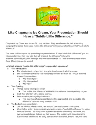 Like Chapman’s Ice Cream, Your Presentation Should
            Have a “Subtle Little Difference.”

Chapman’s Ice Cream was once a St. Louis tradition. They were famous for their advertising
campaign that stated there was a “subtle little difference” in Chapman’s Ice Cream that “made all the
difference!”

This same philosophy can be applied to your presentations. It’s the“subtle little differences” you put
into your planning, then your talk, that will “make all the difference” in how the
audience perceives you, your message and how well they GET IT! There are many areas where
these differences can be applied.

Let’s look at some “subtle little differences” you can start using now!
  ■ Your Introduction.
         ■ The Introduction is not you bio. You write it and review it with the emcee.
         ■ This “subtle little difference” will build anticipation for the main act – YOU! It should
              answer three questions:
                ■ Why this subject?
                ■ Why this speaker?
                ■ Why now?
  ■ Your Opening.
         ■ PAUSE before uttering one word!
                ■ This “subtle little difference” will lead to the audience focusing entirely on you!
         ■ Grab their attention with a strong opening.
         ■ Tell them what you’re going to tell them.
                ■ This road map of your presentation will be appreciated, and is a“subtle little
                    difference” because many speakers don’t.
  ■ The Body of your presentation.
         ■ Use the formula: Make a Point, Tell a Story. Doe this for three – five points.
         ■ When telling a story to demonstrate your point, make a “subtle little difference” by using
              Personal Stories. Too many times speakers tell stories of honesty, hard work, and
              overcoming obstacles that are not their stories. The problem with doing this is the
              audience has often heard the story, perhaps more than once, before. Tell your story!
 