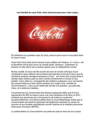 Les bienfait du coca Cola, mais sûrement pas pour votre corps... 
20 utilisations du quotidien avec du Coca, preuve que le coca n’a sa place dans le corps humain 
Coca-Cola Coca-Cola est la marque la plus célèbre de l’histoire, et « Coca » est le deuxième mot le plus connu au monde après «bonjour». Cependant, la boisson en elle-même est un poison absolu pour le métabolisme humain. 
Niveau acidité, le Coca est très proche de celui de l’acide sulfurique et par conséquent il peut nettoyer des surfaces équivalentes et souvent mieux que de nombreux produits ménagers toxiques.Le Coca est moins cher et plus facile à acheter dans certains pays du tiers monde contrairement à l’accès à l’eau potable. Coca utilise la « propagande des relations publiques» pour convaincre les consommateurs et des nations entières qu’il s’agit d’une «société de l’environnement », alors qu’en réalité elle est liée à la pollution, aux pénuries d’eau, et à certaines maladies. 
Les personnes qui consomment des boissons gazeuses telles que le Coca augmentent de 48% le risque d’avoir une crise cardiaque et de faire un AVC, comparé aux personnes qui n’ont jamais bu de sodas ou seulement occasionnellement. Une étude publiée dans la revue Respirology révèle que la consommation de boissons gazeuses est également associée au cancer du poumon et aux troubles respiratoires comme l’asthme et la maladie pulmonaire obstructive chronique (MPOC). 
La carbonatation du Coca entraîne une perte de calcium dans les os à cause  