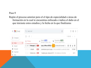 Paso 9
Repite el proceso anterior pero el el tipo de especialidad o áreas de
formación en la cual te encuentras enfocado e indica el daño en el
que iniciaste estos estudios y la fecha en la que finalizaras
 