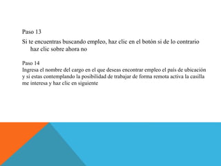 Paso 13
Si te encuentras buscando empleo, haz clic en el botón si de lo contrario
haz clic sobre ahora no
Paso 14
Ingresa el nombre del cargo en el que deseas encontrar empleo el país de ubicación
y si estas contemplando la posibilidad de trabajar de forma remota activa la casilla
me interesa y haz clic en siguiente
 