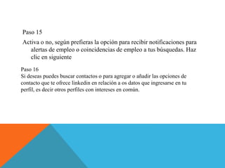 Paso 15
Activa o no, según prefieras la opción para recibir notificaciones para
alertas de empleo o coincidencias de empleo a tus búsquedas. Haz
clic en siguiente
Paso 16
Si deseas puedes buscar contactos o para agregar o añadir las opciones de
contacto que te ofrece linkedin en relación a os datos que ingresarse en tu
perfil, es decir otros perfiles con intereses en común.
 