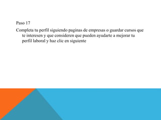 Paso 17
Completa tu perfil siguiendo paginas de empresas o guardar cursos que
te interesen y que consideren que pueden ayudarte a mejorar tu
perfil laboral y haz clic en siguiente
 