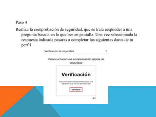 Paso 4
Realiza la comprobación de seguridad, que se trata responder a una
pregunta basada en lo que bes en pantalla. Una vez seleccionada la
respuesta indicada pasaras a completar los siguientes daros de tu
perfil
 