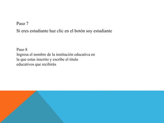 Paso 7
Si eres estudiante haz clic en el botón soy estudiante
Paso 8
Ingresa el nombre de la institución educativa en
la que estas inscrito y escribe el titulo
educativos que recibirás
 