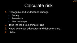 Calculate risk
1. Recognize and understand change
  −   Society
  −   Behaviours
  −   Your landscape
2. Take the lead to eliminate FUD
3. Know who your advocates and detractors are
4. Listen
 