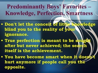 Predominantly Boys’ Favorites – Knowledge, Perfection, Smartness Don't let the conceit of little knowledge blind you to the reality of your ignorance.  True perfection is meant to be sought after but never achieved; the search itself is the achievement.  You have become smart when it doesn't hurt anymore if people call you the opposite.  