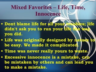 Mixed Favorites – Life, Time, Innocence Dont blame life for all your troubles; life didn't ask you to run your life the way you did. Life was originally designed by nature to be easy. We made it complicated. Time was never really yours to waste. Excessive innocence is a mistake, can be mistaken by others and can lead you to make a mistake. 