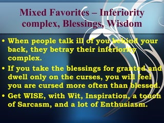 Mixed Favorites – Inferiority complex, Blessings, Wisdom When people talk ill of you behind your back, they betray their inferiority complex.  If you take the blessings for granted and dwell only on the curses, you will feel you are cursed more often than blessed. Get WISE, with Wit, Inspiration, a touch of Sarcasm, and a lot of Enthusiasm. 