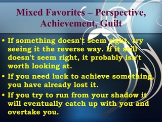 Mixed Favorites – Perspective, Achievement, Guilt If something doesn't seem right, try seeing it the reverse way. If it still doesn't seem right, it probably isn't worth looking at. If you need luck to achieve something, you have already lost it. If you try to run from your shadow it will eventually catch up with you and overtake you.  