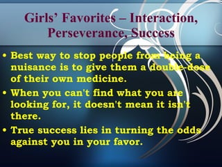 Girls’ Favorites – Interaction, Perseverance, Success Best way to stop people from being a nuisance is to give them a double-dose of their own medicine. When you can't find what you are looking for, it doesn't mean it isn't there. True success lies in turning the odds against you in your favor. 