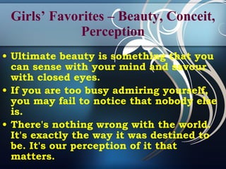 Girls’ Favorites – Beauty, Conceit, Perception Ultimate beauty is something that you can sense with your mind and savour with closed eyes. If you are too busy admiring yourself, you may fail to notice that nobody else is. There's nothing wrong with the world. It's exactly the way it was destined to be. It's our perception of it that matters.  