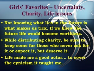 Girls’ Favorites – Uncertainty, Charity, Life lessons Not knowing what lies in the future is what makes us tick. If we knew the future life would become worthless.  While distributing charity, be sure to keep some for those who never ask for it or expect it, but deserve it.  Life made me a good actor... to cover the cynicism it taught me.  
