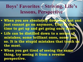 Boys’ Favorites – Striving, Life’s lessons, Perspective When you are absolutely down and out and just cannot go on anymore, That is the time to get up and get going once more.  Life can be distilled down to a series of mistakes; some brilliant ones, some less so. It is the stupid mistakes that teach us the most. When you get tired of seeing the same thing, try seeing it from a reverse perspective.   