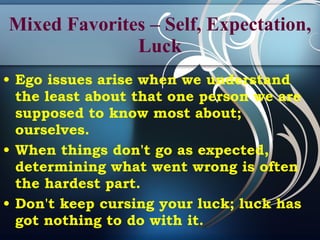 Mixed Favorites – Self, Expectation, Luck Ego issues arise when we understand the least about that one person we are supposed to know most about; ourselves. When things don't go as expected, determining what went wrong is often the hardest part. Don't keep cursing your luck; luck has got nothing to do with it. 