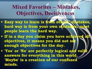 Mixed Favorites – Mistakes, Objectives, Decisiveness  Easy way to learn is from others' mistakes, hard way is from your own mistakes; most people learn the hard way . If in a day you claim you have achieved all objectives, it means you did not set enough objectives for the day. 'Yes' or 'No' are perfectly logical and valid answers for everything in this world. 'Maybe' is a creation of our confused minds.   