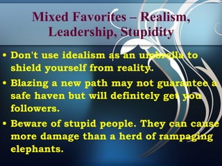 Mixed Favorites – Realism, Leadership, Stupidity Don't use idealism as an umbrella to shield yourself from reality. Blazing a new path may not guarantee a safe haven but will definitely get you followers. Beware of stupid people. They can cause more damage than a herd of rampaging elephants.  