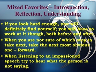 Mixed Favorites – Introspection, Reflection, Understanding If you look hard enough, you will definitely find yourself; you will have to work at it though, both before and after. When you are not sure of which step to take next, take the next most obvious one – forward.  When listening to an impassioned speech try to hear what the person is not saying. 