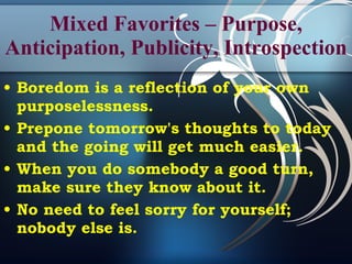 Mixed Favorites – Purpose, Anticipation, Publicity, Introspection Boredom is a reflection of your own purposelessness. Prepone tomorrow's thoughts to today and the going will get much easier. When you do somebody a good turn, make sure they know about it. No need to feel sorry for yourself; nobody else is.   