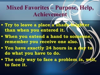 Mixed Favorites – Purpose, Help, Achievement Try to leave a place a shade brighter than when you entered it. When you extend a hand to someone, remember you receive one also. You have exactly 24 hours in a day to do what you have to do. The only way to face a problem is, well, to face it. 