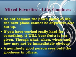Mixed Favorites – Life, Goodness Do not bemoan the down phase of life; the next phase cannot be anywhere alse but up. If you have worked really hard for something, it WILL bear fruit; it is a given. Though what, when, where and how may not be immediately obvious.  A genuinely good person sees only the goodness in others. 