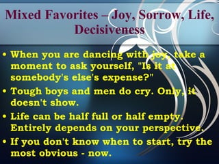 Mixed Favorites – Joy, Sorrow, Life, Decisiveness When you are dancing with joy, take a moment to ask yourself, "Is it at somebody's else's expense?" Tough boys and men do cry. Only, it doesn't show.  Life can be half full or half empty. Entirely depends on your perspective. If you don't know when to start, try the most obvious - now. 