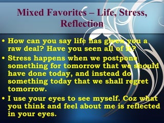 Mixed Favorites – Life, Stress, Reflection How can you say life has given you a raw deal? Have you seen all of it? Stress happens when we postpone something for tomorrow that we should have done today, and instead do something today that we shall regret tomorrow. I use your eyes to see myself. Coz what you think and feel about me is reflected in your eyes.   