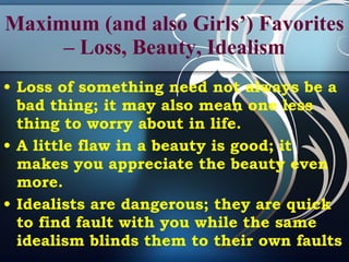 Maximum (and also Girls’) Favorites – Loss, Beauty, Idealism Loss of something need not always be a bad thing; it may also mean one less thing to worry about in life. A little flaw in a beauty is good; it makes you appreciate the beauty even more.   Idealists are dangerous; they are quick to find fault with you while the same idealism blinds them to their own faults   