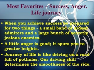 Most Favorites – Success, Anger, Life journey   When you achieve success be prepared for two things - a small band of ardent admirers and a large bunch of secretly jealous enemies.  A little anger is good; it spurs you to greater heights.  Journey of life is like driving on a road full of potholes. Our driving skill determines the smoothness of the ride.   