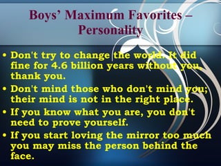 Boys’ Maximum Favorites –Personality Don't try to change the world. It did fine for 4.6 billion years without you, thank you.  Don't mind those who don't mind you; their mind is not in the right place. If you know what you are, you don't need to prove yourself.   If you start loving the mirror too much you may miss the person behind the face.   