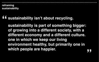 sustainability isn’t about recycling.
sustainability is part of something bigger:
of growing into a different society, with a
different economy and a different culture.
one in which we keep our living
environment healthy, but primarily one in
which people are happier.
“
”
reframing
sustainability
 