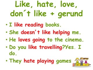 Like, hate, love, 
don´t like + gerund 
• I like reading books. 
• She doesn’t like helping me. 
• He loves going to the cinema. 
• Do you like travelling?Yes, I 
do. 
• They hate playing games. 
 