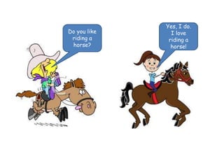 Do you like 
riding a 
horse? 
Yes, I do. 
I love 
riding a 
horse! 
 