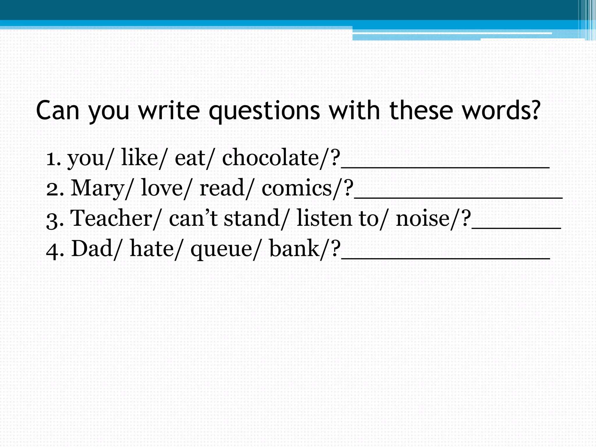 Can you write questions with these words?
1. you/ like/ eat/ chocolate/?______________
2. Mary/ love/ read/ comics/?______________
3. Teacher/ can’t stand/ listen to/ noise/?______
4. Dad/ hate/ queue/ bank/?______________