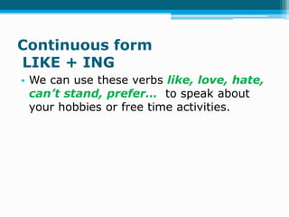 Continuous form
LIKE + ING
• We can use these verbs like, love, hate,
can’t stand, prefer… to speak about
your hobbies or free time activities.
 