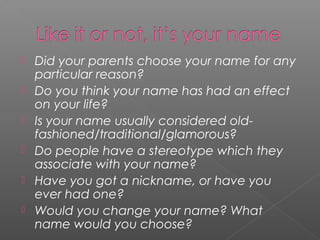  Did your parents choose your name for any
particular reason?
 Do you think your name has had an effect
on your life?
 Is your name usually considered old-
fashioned/traditional/glamorous?
 Do people have a stereotype which they
associate with your name?
 Have you got a nickname, or have you
ever had one?
 Would you change your name? What
name would you choose?
 
