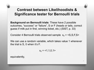 1
Contrast between Likelihoodists &
Significance tester for Bernoulli trials
Background on Bernoulli trials: These have 2 possible
outcomes, “success” or “failure”, S or F (heads or tails, correct
guess if milk put in first, winning ticket, etc.) (SIST, p. 33)
Consider 4 Bernoulli trials observed sample x0 = <S,S,F,S>
We can use a random variable, which takes value 1 whenever
the trial is S, 0 when it’s F.
x0 = <1,1,0,1>
equivalently,
 