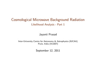 Cosmological Microwave Background Radiation
Likelihood Analysis - Part 1
Jayanti Prasad
Inter-University Centre for Astronomy & Astrophysics (IUCAA)
Pune, India (411007)
September 12, 2011
 