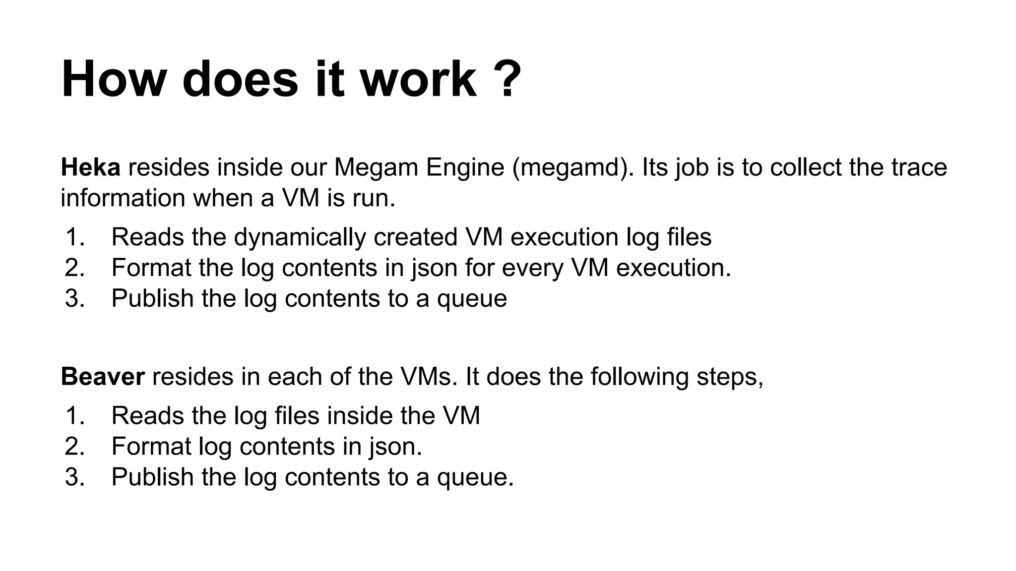 How does it work ?
Heka resides inside our Megam Engine (megamd). Its job is to collect the trace
information when a VM is run.
1. Reads the dynamically created VM execution log files
2. Format the log contents in json for every VM execution.
3. Publish the log contents to a queue
Beaver resides in each of the VMs. It does the following steps,
1. Reads the log files inside the VM
2. Format log contents in json.
3. Publish the log contents to a queue.
 