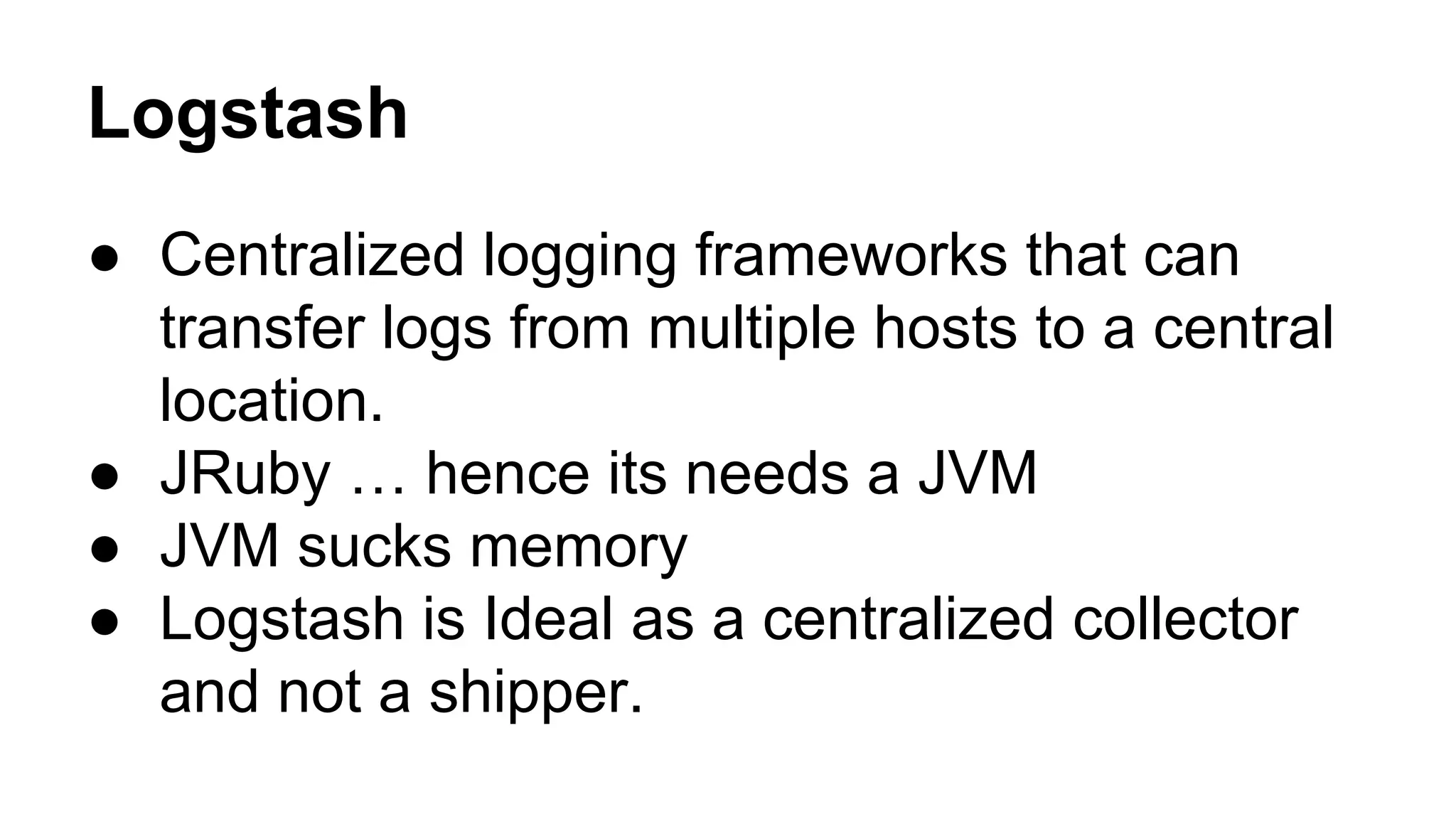 Logstash
● Centralized logging frameworks that can
transfer logs from multiple hosts to a central
location.
● JRuby … hence its needs a JVM
● JVM sucks memory
● Logstash is Ideal as a centralized collector
and not a shipper.
 