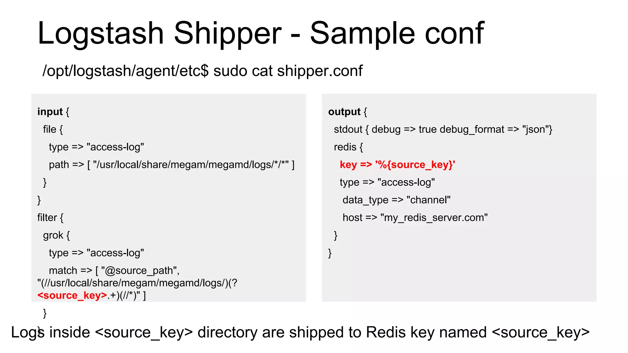 Logstash Shipper - Sample conf
input {
file {
type => "access-log"
path => [ "/usr/local/share/megam/megamd/logs/*/*" ]
}
}
filter {
grok {
type => "access-log"
match => [ "@source_path",
"(//usr/local/share/megam/megamd/logs/)(?
<source_key>.+)(//*)" ]
}
}
output {
stdout { debug => true debug_format => "json"}
redis {
key => '%{source_key}'
type => "access-log"
data_type => "channel"
host => "my_redis_server.com"
}
}
Logs inside <source_key> directory are shipped to Redis key named <source_key>
/opt/logstash/agent/etc$ sudo cat shipper.conf
 