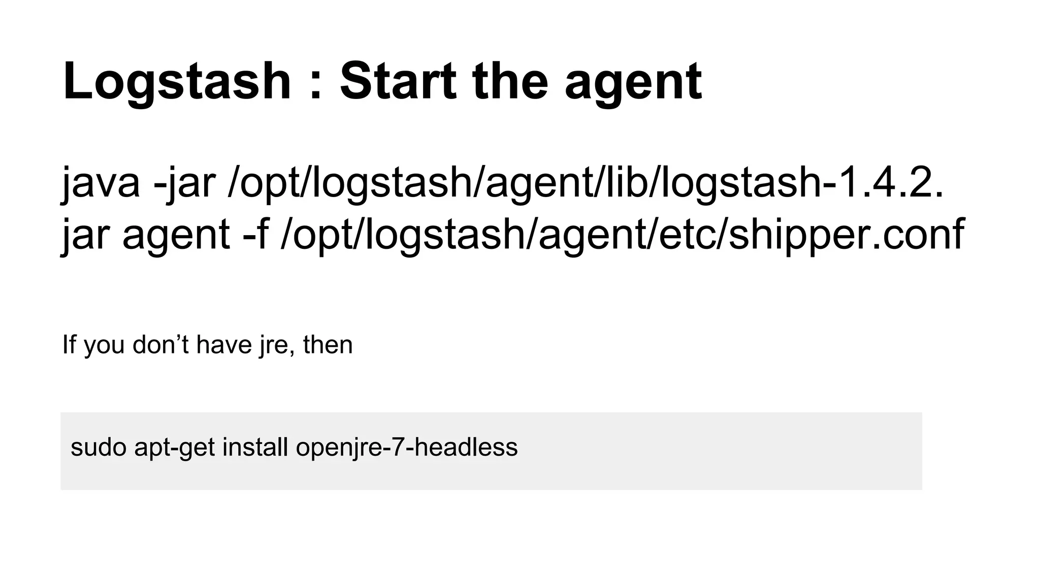 Logstash : Start the agent
java -jar /opt/logstash/agent/lib/logstash-1.4.2.
jar agent -f /opt/logstash/agent/etc/shipper.conf
If you don’t have jre, then
sudo apt-get install openjre-7-headless
 