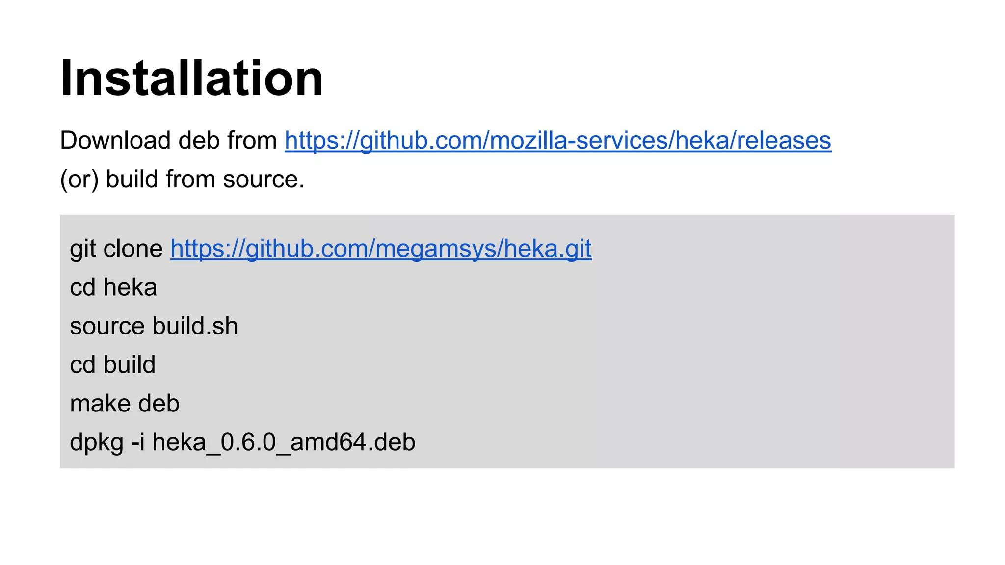 Installation
Download deb from https://github.com/mozilla-services/heka/releases
(or) build from source.
git clone https://github.com/megamsys/heka.git
cd heka
source build.sh
cd build
make deb
dpkg -i heka_0.6.0_amd64.deb
 