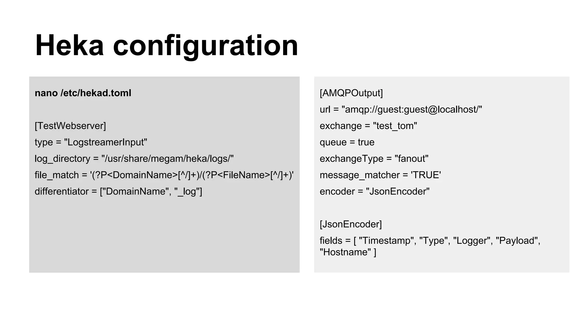 Heka configuration
nano /etc/hekad.toml
[TestWebserver]
type = "LogstreamerInput"
log_directory = "/usr/share/megam/heka/logs/"
file_match = '(?P<DomainName>[^/]+)/(?P<FileName>[^/]+)'
differentiator = ["DomainName", "_log"]
[AMQPOutput]
url = "amqp://guest:guest@localhost/"
exchange = "test_tom"
queue = true
exchangeType = "fanout"
message_matcher = 'TRUE'
encoder = "JsonEncoder"
[JsonEncoder]
fields = [ "Timestamp", "Type", "Logger", "Payload",
"Hostname" ]
 