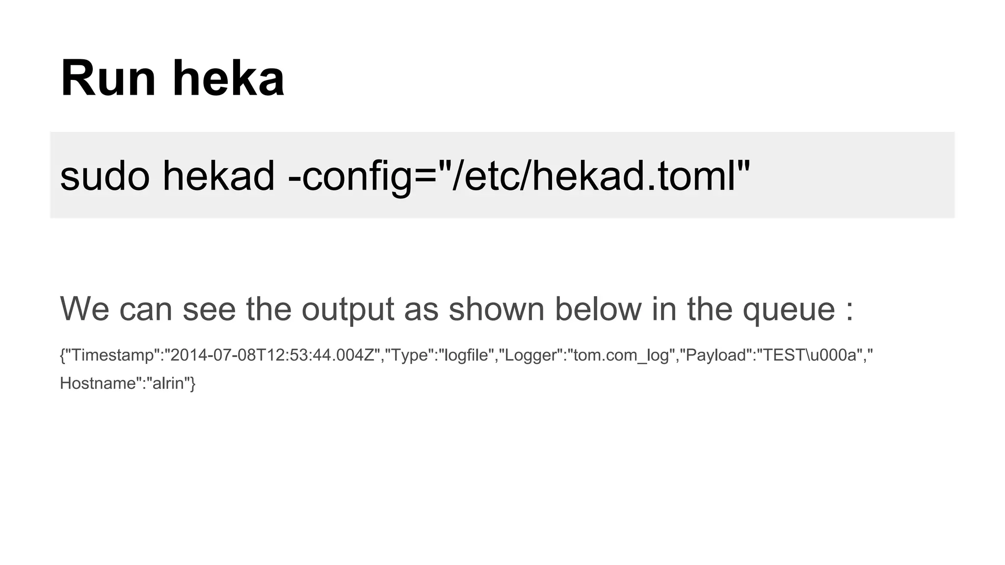 Run heka
sudo hekad -config="/etc/hekad.toml"
We can see the output as shown below in the queue :
{"Timestamp":"2014-07-08T12:53:44.004Z","Type":"logfile","Logger":"tom.com_log","Payload":"TESTu000a","
Hostname":"alrin"}
 